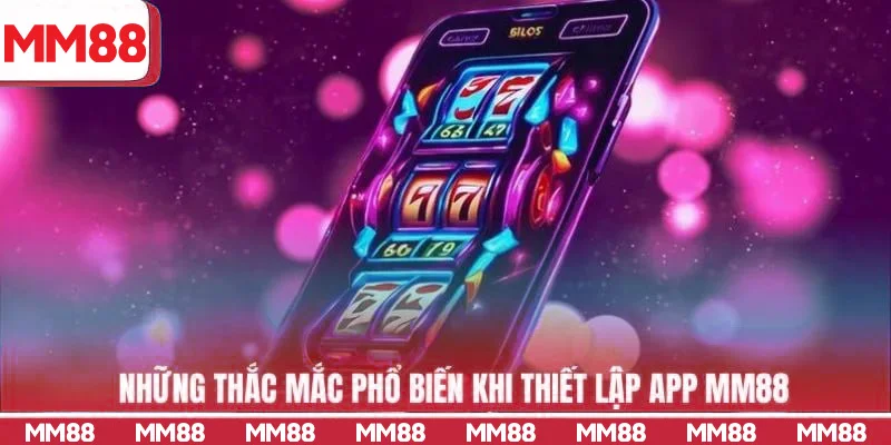 Những thắc mắc phổ biến khi thiết lập app MM88